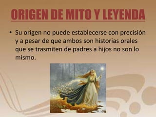 ORIGEN DE MITO Y LEYENDA 
• Su origen no puede establecerse con precisión 
y a pesar de que ambos son historias orales 
que se trasmiten de padres a hijos no son lo 
mismo. 
 