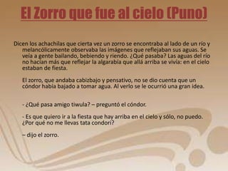 El Zorro que fue al cielo (Puno) 
Dicen los achachilas que cierta vez un zorro se encontraba al lado de un río y 
melancólicamente observaba las imágenes que reflejaban sus aguas. Se 
veía a gente bailando, bebiendo y riendo. ¿Qué pasaba? Las aguas del río 
no hacían más que reflejar la algarabía que allá arriba se vivía: en el cielo 
estaban de fiesta. 
El zorro, que andaba cabizbajo y pensativo, no se dio cuenta que un 
cóndor había bajado a tomar agua. Al verlo se le ocurrió una gran idea. 
- ¿Qué pasa amigo tiwula? – preguntó el cóndor. 
- Es que quiero ir a la fiesta que hay arriba en el cielo y sólo, no puedo. 
¿Por qué no me llevas tata condori? 
– dijo el zorro. 
 