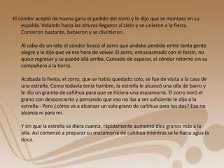 El cóndor aceptó de buena gana el pedido del zorro y le dijo que se montara en su 
espalda. Volando hacia las alturas llegaron al cielo y se unieron a la fiesta. 
Comieron bastante, bebieron y se divirtieron. 
Al cabo de un rato el cóndor buscó al zorro que andaba perdido entre tanta gente 
alegre y le dijo que ya era hora de volver. El zorro, entusiasmado con el festín, no 
quiso regresar y se quedó allá arriba. Cansado de esperar, el cóndor retornó sin su 
compañero a la tierra. 
Acabada la fiesta, el zorro, que se había quedado solo, se fue de visita a la casa de 
una estrella. Como todavía tenía hambre, la estrella le alcanzó una olla de barro y 
le dio un granito de cañihua para que se hiciera una mazamorra. El zorro miró el 
grano con desconcierto y pensando que eso no iba a ser suficiente le dijo a la 
estrella:- Pero ¿cómo va a alcanzar un solo grano de cañihua para los dos? Eso no 
alcanza ni para mí. 
Y sin que la estrella se diera cuenta, rápidamente aumentó diez granos más a la 
olla. Así comenzó a preparar su mazamorra de cañihua mientras se le hacia agua la 
boca. 
 