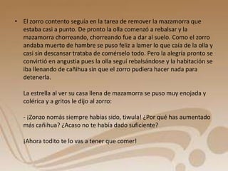 • El zorro contento seguía en la tarea de remover la mazamorra que 
estaba casi a punto. De pronto la olla comenzó a rebalsar y la 
mazamorra chorreando, chorreando fue a dar al suelo. Como el zorro 
andaba muerto de hambre se puso feliz a lamer lo que caía de la olla y 
casi sin descansar trataba de comérselo todo. Pero la alegría pronto se 
convirtió en angustia pues la olla seguí rebalsándose y la habitación se 
iba llenando de cañihua sin que el zorro pudiera hacer nada para 
detenerla. 
La estrella al ver su casa llena de mazamorra se puso muy enojada y 
colérica y a gritos le dijo al zorro: 
- ¡Zonzo nomás siempre habías sido, tiwula! ¿Por qué has aumentado 
más cañihua? ¿Acaso no te había dado suficiente? 
¡Ahora todito te lo vas a tener que comer! 
 