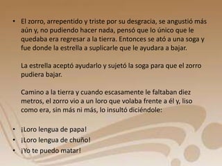 • El zorro, arrepentido y triste por su desgracia, se angustió más 
aún y, no pudiendo hacer nada, pensó que lo único que le 
quedaba era regresar a la tierra. Entonces se ató a una soga y 
fue donde la estrella a suplicarle que le ayudara a bajar. 
La estrella aceptó ayudarlo y sujetó la soga para que el zorro 
pudiera bajar. 
Camino a la tierra y cuando escasamente le faltaban diez 
metros, el zorro vio a un loro que volaba frente a él y, liso 
como era, sin más ni más, lo insultó diciéndole: 
• ¡Loro lengua de papa! 
• ¡Loro lengua de chuño! 
• ¡Yo te puedo matar! 
 