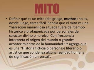 MITO 
• Definir qué es un mito (del griego, muthos) no es, 
desde luego, tarea fácil. Señala que el mito es una 
“narración maravillosa situada fuera del tiempo 
histórico y protagonizada por personajes de 
carácter divino o heroico. Con frecuencia 
interpreta el origen del mundo o grandes 
acontecimientos de la humanidad.” Y agrega que 
es una “Historia ficticia o personaje literario o 
artístico que condensa alguna realidad humana 
de significación universal”. 
 