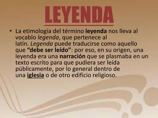 LEYENDA 
• La etimología del término leyenda nos lleva al 
vocablo legenda, que pertenece al 
latín. Legenda puede traducirse como aquello 
que “debe ser leído”: por eso, en su origen, una 
leyenda era una narración que se plasmaba en un 
texto escrito para que pudiera ser leída 
públicamente, por lo general dentro de 
una iglesia o de otro edificio religioso. 
 