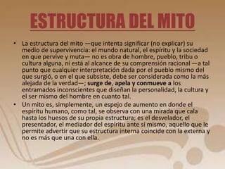 ESTRUCTURA DEL MITO 
• La estructura del mito —que intenta significar (no explicar) su 
medio de supervivencia: el mundo natural, el espíritu y la sociedad 
en que pervive y muta— no es obra de hombre, pueblo, tribu o 
cultura alguna, ni está al alcance de su comprensión racional —a tal 
punto que cualquier interpretación dada por el pueblo mismo del 
que surgió, o en el que subsiste, debe ser considerada como la más 
alejada de la verdad—; surge de, apela y conmueve a los 
entramados inconscientes que diseñan la personalidad, la cultura y 
el ser mismo del hombre en cuanto tal. 
• Un mito es, simplemente, un espejo de aumento en donde el 
espíritu humano, como tal, se observa con una mirada que cala 
hasta los huesos de su propia estructura; es el desvelador, el 
presentador, el mediador del espíritu ante sí mismo, aquello que le 
permite advertir que su estructura interna coincide con la externa y 
no es más que una con ella. 
 