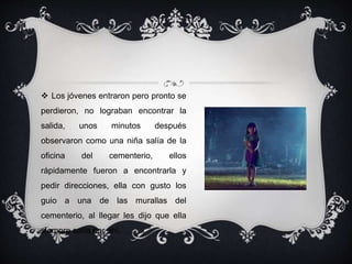  Los jóvenes entraron pero pronto se 
perdieron, no lograban encontrar la 
salida, unos minutos después 
observaron como una niña salía de la 
oficina del cementerio, ellos 
rápidamente fueron a encontrarla y 
pedir direcciones, ella con gusto los 
guio a una de las murallas del 
cementerio, al llegar les dijo que ella 
siempre salía por ahí, …….. 
 