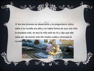  los dos jóvenes se observaron y le preguntaron cómo 
salía si la muralla era alta y no había forma de que una niña 
la escalara sola, en eso la niña solo se rio y dijo que ella 
salía así, de pronto solo dio media vuelta y atravesó la 
muralla. 
 