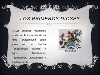 LOS PRIMEROS DIOSES 
 Los antiguos mexicanos 
creían en la existencia de un 
dios Tonacatecuhtli quien 
junto con su esposa 
Tonacacihuatl tuvieron 4 
hijos, Tlantlauhqui, 
Tezcatlipoca, Quetzalcóatl y 
Huitzilopochtli. 
Tonacacihuatl 
 