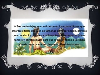  Sus cuatro hijos se convirtieron en los cuatro dioses que 
crearon la tierra después de 600 años de haber nacido, primero 
crearon al sol y después a la tierra, también crearon al primer 
hombre y primera mujer para que le dieran forma a la recién 
creada tierra., cada uno llevando diferentes tareas. 
 