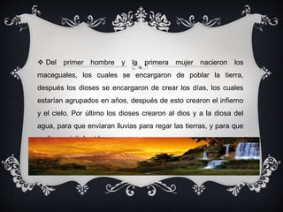  Del primer hombre y la primera mujer nacieron los 
maceguales, los cuales se encargaron de poblar la tierra, 
después los dioses se encargaron de crear los días, los cuales 
estarían agrupados en años, después de esto crearon el infierno 
y el cielo. Por último los dioses crearon al dios y a la diosa del 
agua, para que enviaran lluvias para regar las tierras, y para que 
pudiera existir la vida. 
 