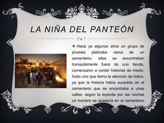 LA NIÑA DEL PANTEÓN 
 Hace ya algunos años un grupo de 
jóvenes platicaba cerca de un 
cementerio, ellos se encontraban 
tranquilamente fuera de una tienda, 
comenzaron a contar historias de miedo, 
hubo uno que llamo la atención de todos, 
ya que la historia había sucedido en el 
cementerio que se encontraba a unas 
calles, según la leyenda por las noches 
un hombre se aparecía en el cementerio 
y caminaba por el lugar. 
 