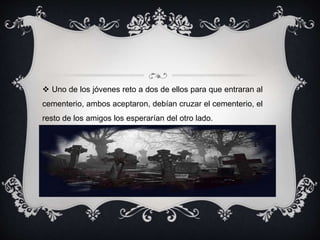  Uno de los jóvenes reto a dos de ellos para que entraran al 
cementerio, ambos aceptaron, debían cruzar el cementerio, el 
resto de los amigos los esperarían del otro lado. 
 