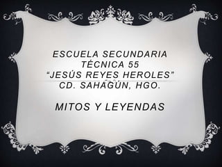 ESCUELA SECUNDARIA 
TÉCNICA 55 
“ J E S Ú S R E Y E S HEROLES” 
CD. SAHAGÚN, HGO. 
MITOS Y LEYENDAS 
 