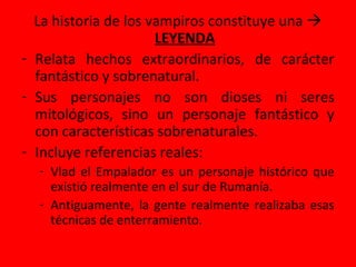 La historia de los vampiros constituye una 
LEYENDA
- Relata hechos extraordinarios, de carácter
fantástico y sobrenatural.
- Sus personajes no son dioses ni seres
mitológicos, sino un personaje fantástico y
con características sobrenaturales.
- Incluye referencias reales:
- Vlad el Empalador es un personaje histórico que
existió realmente en el sur de Rumanía.
- Antiguamente, la gente realmente realizaba esas
técnicas de enterramiento.
 