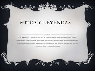 MITOS Y LEYENDAS
Los Mitos y las Leyendas son una de las costumbres más importantes del pueblo
colombiano. Hacen parte de la tradición oral de los pueblos que se encargaron de unir la
fantasía con las creencias populares, el resultado fue una serie de cuentos que han ido
evolucionando a través de los siglos.
 