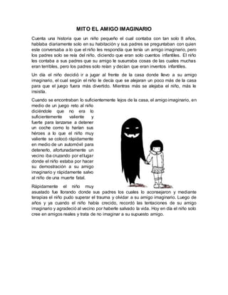 MITO EL AMIGO IMAGINARIO
Cuenta una historia que un niño pequeño el cual contaba con tan solo 8 años,
hablaba diariamente solo en su habitación y sus padres se preguntaban con quien
este conversaba a lo que el niño les respondía que tenía un amigo imaginario, pero
los padres solo se reía del niño, diciendo que eran solo cuentos infantiles. El niño
les contaba a sus padres que su amigo le susurraba cosas de las cuales muchas
eran terribles, pero los padres solo reían y decían que eran inventos infantiles.
Un día el niño decidió ir a jugar al frente de la casa donde llevo a su amigo
imaginario, el cual según el niño le decía que se alejaran un poco más de la casa
para que el juego fuera más divertido. Mientras más se alejaba el niño, más le
insistía.
Cuando se encontraban lo suficientemente lejos de la casa, el amigo imaginario, en
medio de un juego reto al niño
diciéndole que no era lo
suficientemente valiente y
fuerte para lanzarse a detener
un coche como lo harían sus
héroes a lo que el niño muy
valiente se colocó rápidamente
en medio de un automóvil para
detenerlo, afortunadamente un
vecino iba cruzando por el lugar
donde el niño estaba por hacer
su demostración a su amigo
imaginario y rápidamente salvo
al niño de una muerte fatal.
Rápidamente el niño muy
asustado fue llorando donde sus padres los cuales lo aconsejaron y mediante
terapias el niño pudo superar el trauma y olvidar a su amigo imaginario. Luego de
años y ya cuando el niño había crecido, recordó las tentaciones de su amigo
imaginario y agradeció al vecino por haberle salvado la vida. Hoy en día el niño solo
cree en amigos reales y trata de no imaginar a su supuesto amigo.
 
