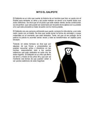 MITO EL GALIPOTE
El Galipote es un mito que cuenta la historia de un hombre que hizo un pacto con el
Diablo para venderle su alma y así poder realizar sin temor a la muerte todos sus
actos delictivos. Se dice que en el pacto que este realizo dentro de las condiciones
se encuentran que solo puede ser asesinado por el padre de la iglesia con su pistola
a lo cual este procedió a matar al padre con la misma pistola.
El Galipote era una persona adinerada que quería comprar la vida eterna y por esta
razón pacto con el diablo. Se dice que podía tomar la forma de animales y cosas
materiales en el momento que este deseaba. Tanto así que al ser prófugo de la
justicia la policía lo acorralo varias veces y este se transformaba en objetos para
escapar.
Todavía en estos tiempos se dice que por
algunas de sus fincas y propiedades se
pueden escuchar gritos y disturbios en las
noches, respondiendo esto a los pactos
satánicos que este realizaba en cada uno de
estos lugares. El Galipote es un mito que lleno
de terror y miedo en los años 80 y que aún se
mantiene ese temas de que puedan volver a
ver pactos satánicos de esta magnitud.
 