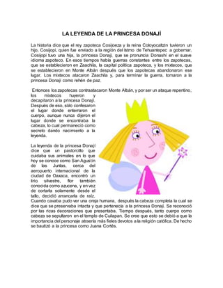 LA LEYENDA DE LA PRINCESA DONAJÍ
La historia dice que el rey zapoteca Cosijoeza y la reina Coloyocaltzin tuvieron un
hijo, Cosijopi, quien fue enviado a la región del Istmo de Tehuantepec a gobernar.
Cosijopi tuvo una hija, la princesa Donají, que se pronuncia Donashí en el suave
idioma zapoteco. En esos tiempos había guerras constantes entre los zapotecas,
que se establecieron en Zaachila, la capital política zapoteca, y los mixtecos, que
se establecieron en Monte Albán después que los zapotecas abandonaron ese
lugar. Los mixtecos atacaron Zaachila y, para terminar la guerra, tomaron a la
princesa Donají como rehén de paz.
Entonces los zapotecas contraatacaron Monte Albán, y por ser un ataque repentino,
los mixtecos huyeron y
decapitaron a la princesa Donají.
Después de eso, sólo confesaron
el lugar donde enterraron el
cuerpo, aunque nunca dijeron el
lugar donde se encontraba la
cabeza, lo cual permaneció como
secreto dando nacimiento a la
leyenda.
La leyenda de la princesa Donají
dice que un pastorcillo que
cuidaba sus animales en lo que
hoy se conoce como San Agustín
de las Juntas, cerca del
aeropuerto internacional de la
ciudad de Oaxaca, encontró un
lirio silvestre, flor también
conocida como azucena, y en vez
de cortarla solamente desde el
tallo, decidió arrancarla de raíz.
Cuando cavaba pudo ver una oreja humana, después la cabeza completa la cual se
dice que se preservaba intacta y que pertenecía a la princesa Donají. Se reconoció
por las ricas decoraciones que presentaba. Tiempo después, tanto cuerpo como
cabeza se sepultaron en el templo de Cuilapan. Se cree que esto se debió a que la
importancia del personaje atraería más fieles devotos a la religión católica. De hecho
se bautizó a la princesa como Juana Cortés.
 