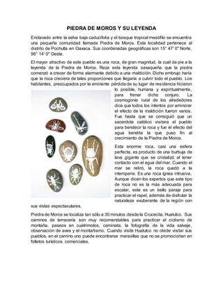 PIEDRA DE MOROS Y SU LEYENDA
Enclavado entre la selva baja caducifolia y el bosque tropical mesófilo se encuentra
una pequeña comunidad llamada Piedra de Moros. Esta localidad pertenece al
distrito de Pochutla en Oaxaca. Sus coordenadas geográficas son 15° 47' 0" Norte,
96° 14' 0" Oeste.
El mayor atractivo de este pueblo es una roca, de gran magnitud, la cual da pie a la
leyenda de la Piedra de Moros. Reza esta leyenda oaxaqueña que la piedra
comenzó a crecer de forma alarmante debido a una maldición. Dicho embrujo haría
que la roca creciera de tales proporciones que llegaría a cubrir todo el pueblo. Los
habitantes, preocupados por la eminente pérdida de su lugar de residencia hicieron
lo posible, humana y espiritualmente,
para frenar dicho conjuro. La
cosmogonía rural de los alrededores
dice que todos los intentos por aminorar
el efecto de la maldición fueron vanos.
Fue hasta que se consiguió que un
sacerdote católico visitara el pueblo
para bendecir la roca y fue el efecto del
agua bendita la que puso fin al
crecimiento de la Piedra de Moros.
Esta enorme roca, casi una esfera
perfecta, es producto de una burbuja de
lava gigante que se cristalizó al tener
contacto con el agua del mar. Cuando el
mar se retiró, la roca quedó a la
intemperie. Es una roca ígnea intrusiva.
Aunque dicen los expertos que este tipo
de roca no es la más adecuada para
escalar, este es un bello paraje para
practicar el rapel, además de disfrutar la
naturaleza exuberante de la región con
sus vistas espectaculares.
Piedra de Moros se localiza tan sólo a 30 minutos desde la Crucecita, Huatulco. Sus
caminos de terracería son muy recomendables para practicar el ciclismo de
montaña, paseos en cuatrimotos, caminata, la fotografía de la vida salvaje,
observación de aves y el montañismo. Cuando visite Huatulco no olvide visitar sus
pueblos, en el camino uno puede encontrarse maravillas que no se promocionan en
folletos turísticos comerciales.
 