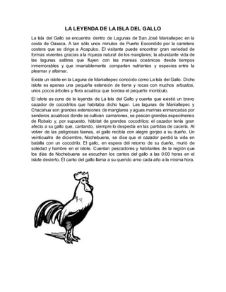 LA LEYENDA DE LA ISLA DEL GALLO
La Isla del Gallo se encuentra dentro de Lagunas de San José Manialtepec en la
costa de Oaxaca. A tan sólo unos minutos de Puerto Escondido por la carretera
costera que se dirige a Acapulco. El visitante puede encontrar gran variedad de
formas vivientes gracias a la riqueza natural de los manglares; la abundante vida de
las lagunas salitres que fluyen con las mareas oceánicas desde tiempos
inmemorables y que invariablemente comparten nutrientes y especies entre la
pleamar y altamar.
Existe un islote en la Laguna de Manialtepec conocido como La Isla del Gallo. Dicho
islote es apenas una pequeña extensión de tierra y rocas con muchos arbustos,
unos pocos árboles y flora acuática que bordea el pequeño montículo.
El islote es cuna de la leyenda de La Isla del Gallo y cuenta que existió un bravo
cazador de cocodrilos que habitaba dicho lugar. Las lagunas de Manialtepec y
Chacahua son grandes extensiones de manglares y aguas marinas enmarcadas por
senderos acuáticos donde se cultivan camarones, se pescan grandes especímenes
de Robalo y, por supuesto, hábitat de grandes cocodrilos; el cazador tenía gran
afecto a su gallo que, cantando, siempre lo despedía en las partidas de cacería. Al
volver de las peligrosas faenas, el gallo recibía con alegre gorjeo a su dueño. Un
veinticuatro de diciembre, Nochebuena, se dice que el cazador perdió la vida en
batalla con un cocodrilo. El gallo, en espera del retorno de su dueño, murió de
soledad y hambre en el islote. Cuentan pescadores y habitantes de la región que
los días de Nochebuena se escuchan los cantos del gallo a las 0:00 horas en el
islote desierto. El canto del gallo llama a su querido amo cada año a la misma hora.
 