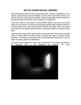 MITO EL MONSTRUO DEL ARMARIO
Esta historia trata sobre una niña que era hija única, amada y consentida por sus
padres, recibía todo lo que ella solicitaba. La niña de tan solo 9 años decía a sus
padres todas las noches que una extraña criatura la observaba desde el armario, a
los que los padres solo decían que era algo de su imaginación.
Todas las noches la niña sufría un miedo terrible debido a que veía una sombra
dentro de su armario y en medio de la oscuridad pasaba malas noches por temor a
lo que le podía ocurrir. Una noche la niña comenzó a escuchar cosas y se arropo
más fuerte con su sabana, llena de temor a que aquel monstruo le pudiera hacer
daño.
Luego de horas escuchando aquel ruedo, la niña se levantó de la cama y se dirigió
hacia el armario llena de temor porque no sabía qué clase de criatura podría
encontrar. Al momento de acercarse, una mano lo jaló dentro del armario y solo un
rastro de sangre quedó en la habitación.
Los papás, desconcertados al verlo, solo se lamentaron de no haber escuchado a
su pequeña niña y de inmediato se mudaron de casa.
 