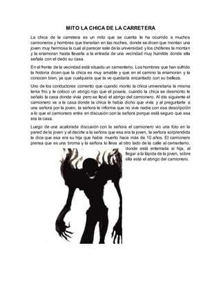 MITO LA CHICA DE LA CARRETERA
La chica de la carretera es un mito que se cuenta le ha ocurrido a muchos
camioneros y hombres que transitan en las noches, donde se dicen que montan una
joven muy hermosa la cual al parecer sale de la universidad y los chóferes la montan
y la enamoran hasta llevarla a la entrada de una vecindad muy humilde donde ella
señala con el dedo su casa.
En el frente de la vecindad está situado un cementerio. Los hombres que han sufrido
la historia dicen que la chica es muy amable y que en el camino la enamoran y la
conocen bien, ya que cualquiera que la ve quedaría encantado con su belleza.
Uno de los conductores comento que cuando monto la chica universitaria la misma
tenia frio y le coloco un abrigo rojo que el poseía, cuando la chica se desmonto le
señalo la casa donde vivía pero se llevó el abrigo del camionero. Al día siguiente el
camionero va a la casa donde la chica le había dicho que vivía y al preguntarle a
una señora por la joven, la señora le informa que no vive nadie con esa descripción
a lo que el camionero entra en discusión con la señora porque está seguro que esa
era la casa.
Luego de una acalorada discusión con la señora el camionero vio una foto en la
pared de la joven y al decirle a la señora que esa era la joven, la señora sorprendida
le dice que esa era su hija que había muerto hace más de 10 años. El camionero
piensa que es una broma y la señora lo lleva al otro lado de la calle al cementerio,
donde está enterrada si hija, al
llegar a la lápida de la joven, sobre
ella está el abrigo del camionero.
 