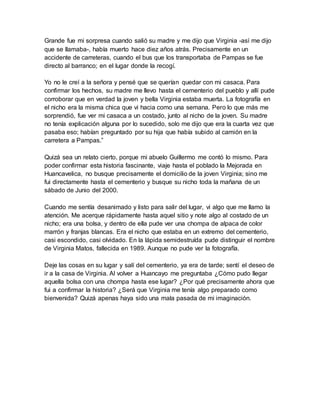 Grande fue mi sorpresa cuando salió su madre y me dijo que Virginia -así me dijo
que se llamaba-, había muerto hace diez años atrás. Precisamente en un
accidente de carreteras, cuando el bus que los transportaba de Pampas se fue
directo al barranco; en el lugar donde la recogí.
Yo no le creí a la señora y pensé que se querían quedar con mi casaca. Para
confirmar los hechos, su madre me llevo hasta el cementerio del pueblo y allí pude
corroborar que en verdad la joven y bella Virginia estaba muerta. La fotografía en
el nicho era la misma chica que vi hacia como una semana. Pero lo que más me
sorprendió, fue ver mi casaca a un costado, junto al nicho de la joven. Su madre
no tenía explicación alguna por lo sucedido, solo me dijo que era la cuarta vez que
pasaba eso; habían preguntado por su hija que había subido al camión en la
carretera a Pampas.”
Quizá sea un relato cierto, porque mi abuelo Guillermo me contó lo mismo. Para
poder confirmar esta historia fascinante, viaje hasta el poblado la Mejorada en
Huancavelica, no busque precisamente el domicilio de la joven Virginia; sino me
fui directamente hasta el cementerio y busque su nicho toda la mañana de un
sábado de Junio del 2000.
Cuando me sentía desanimado y listo para salir del lugar, vi algo que me llamo la
atención. Me acerque rápidamente hasta aquel sitio y note algo al costado de un
nicho; era una bolsa, y dentro de ella pude ver una chompa de alpaca de color
marrón y franjas blancas. Era el nicho que estaba en un extremo del cementerio,
casi escondido, casi olvidado. En la lápida semidestruída pude distinguir el nombre
de Virginia Matos, fallecida en 1989. Aunque no pude ver la fotografía.
Deje las cosas en su lugar y salí del cementerio, ya era de tarde; sentí el deseo de
ir a la casa de Virginia. Al volver a Huancayo me preguntaba ¿Cómo pudo llegar
aquella bolsa con una chompa hasta ese lugar? ¿Por qué precisamente ahora que
fui a confirmar la historia? ¿Será que Virginia me tenía algo preparado como
bienvenida? Quizá apenas haya sido una mala pasada de mi imaginación.
 