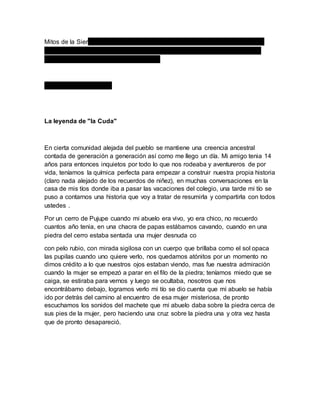 Mitos de la SierLas historias de la Sierra son muy fantasiosas y conocidas
como las de la selva, se remontan de epocas muy antiguas y aun siguen
pasndo de generacion en generacion...
Algunas de ellas son...
La leyenda de "la Cuda"
En cierta comunidad alejada del pueblo se mantiene una creencia ancestral
contada de generación a generación así como me llego un día. Mi amigo tenia 14
años para entonces inquietos por todo lo que nos rodeaba y aventureros de por
vida, teníamos la química perfecta para empezar a construir nuestra propia historia
(claro nada alejado de los recuerdos de niñez), en muchas conversaciones en la
casa de mis tíos donde iba a pasar las vacaciones del colegio, una tarde mi tío se
puso a contarnos una historia que voy a tratar de resumirla y compartirla con todos
ustedes .
Por un cerro de Pujupe cuando mi abuelo era vivo, yo era chico, no recuerdo
cuantos año tenia, en una chacra de papas estábamos cavando, cuando en una
piedra del cerro estaba sentada una mujer desnuda co
con pelo rubio, con mirada sigilosa con un cuerpo que brillaba como el sol opaca
las pupilas cuando uno quiere verlo, nos quedamos atónitos por un momento no
dimos crédito a lo que nuestros ojos estaban viendo, mas fue nuestra admiración
cuando la mujer se empezó a parar en el filo de la piedra; teníamos miedo que se
caiga, se estiraba para vernos y luego se ocultaba, nosotros que nos
encontrábamo debajo, logramos verlo mi tío se dio cuenta que mi abuelo se había
ido por detrás del camino al encuentro de esa mujer misteriosa, de pronto
escuchamos los sonidos del machete que mi abuelo daba sobre la piedra cerca de
sus pies de la mujer, pero haciendo una cruz sobre la piedra una y otra vez hasta
que de pronto desapareció.
 