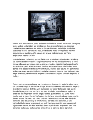 Metros mas arriba era un plano donde los comuneros habían hecho una casa para
todos y claro se turnaban las familias que iban a cosechar por esa zona sus
productos para quedarse ahí hasta el día que terminen su trabajo, en ciertas
ocasiones la casa se quedaba sola, cierta noche mi tío acompañado de otros
comuneros se quedaron ahí, cuando en la hora mala cerca de las 7 pm
empezaron a sentir un eco
que decía cudu cudu cudu era tan fuerte que el miedo encrespaba los cabellos y
las piernas temblaban solas. Según la creencia uno no debe contestar a la cuda
porque ella cada vez mas y mas se acerca, mientras pasaban las horas el sueño
era eminente, pero aldespertar una de ellos verdadero fue su miedo al no estar
dentro de la casa sino todos durmiendo fuera, cuando esto ocurría los comuneros
tenían que tener una escopeta con cartucho marcado con una cruz exclusivo para
alejar a la cuda,o el ladrido de un perro o el canto de un gallo también alejaba a la
cuda…
Bueno esto es recordar lo que me contaron mis tíos cuando tenia 14 años, cierto
día un señor mayor a 5 horas de Pujupe en otra comunidad de Chimchim empezó
a contarme historias distintas y mi curiosidad por saber de la cuda hizo que le
formule la pregunta que tan cierto era eso, si existía, bueno la cuda replico si
existe es una mujer con cabello largo y blanco que cubre su faz y uno nunca
puede verle la cara, vive en los lugares donde haya ocurrido alguna mala muerte,
ya sea en una riachuelo, un cerro, o en las casas abandonadas, ella vive sola,
tiene una pata de gallina y la otra humana, por eso anda cojeando, y una
particularidad mas se enamora de un varón hermoso cuando este pasa por el
lugar donde habita, en hora mala eso de las 7 pm la cuda empieza a salir y va
cantando cudu cudu cudu cuando encuentra a la persona de su agrado lo
 