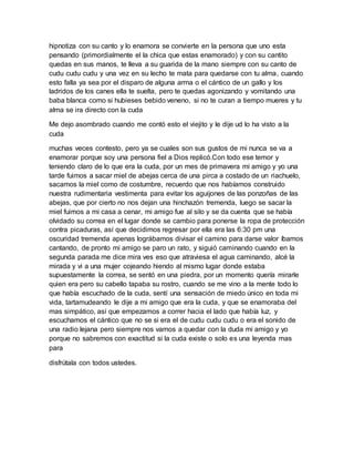 hipnotiza con su canto y lo enamora se convierte en la persona que uno esta
pensando (primordialmente el la chica que estas enamorado) y con su cantito
quedas en sus manos, te lleva a su guarida de la mano siempre con su canto de
cudu cudu cudu y una vez en su lecho te mata para quedarse con tu alma, cuando
esto falla ya sea por el disparo de alguna arma o el cántico de un gallo y los
ladridos de los canes ella te suelta, pero te quedas agonizando y vomitando una
baba blanca como si hubieses bebido veneno, si no te curan a tiempo mueres y tu
alma se ira directo con la cuda
Me dejo asombrado cuando me contó esto el viejito y le dije ud lo ha visto a la
cuda
muchas veces contesto, pero ya se cuales son sus gustos de mi nunca se va a
enamorar porque soy una persona fiel a Dios replicó.Con todo ese temor y
teniendo claro de lo que era la cuda, por un mes de primavera mi amigo y yo una
tarde fuimos a sacar miel de abejas cerca de una pirca a costado de un riachuelo,
sacamos la miel como de costumbre, recuerdo que nos habíamos construido
nuestra rudimentaria vestimenta para evitar los aguijones de las ponzoñas de las
abejas, que por cierto no nos dejan una hinchazón tremenda, luego se sacar la
miel fuimos a mi casa a cenar, mi amigo fue al silo y se da cuenta que se había
olvidado su correa en el lugar donde se cambio para ponerse la ropa de protección
contra picaduras, así que decidimos regresar por ella era las 6:30 pm una
oscuridad tremenda apenas lográbamos divisar el camino para darse valor íbamos
cantando, de pronto mi amigo se paro un rato, y siguió caminando cuando en la
segunda parada me dice mira ves eso que atraviesa el agua caminando, alcé la
mirada y vi a una mujer cojeando hiendo al mismo lugar donde estaba
supuestamente la correa, se sentó en una piedra, por un momento quería mirarle
quien era pero su cabello tapaba su rostro, cuando se me vino a la mente todo lo
que había escuchado de la cuda, sentí una sensación de miedo único en toda mi
vida, tartamudeando le dije a mi amigo que era la cuda, y que se enamoraba del
mas simpático, así que empezamos a correr hacia el lado que había luz, y
escuchamos el cántico que no se si era el de cudu cudu cudu o era el sonido de
una radio lejana pero siempre nos vamos a quedar con la duda mi amigo y yo
porque no sabremos con exactitud si la cuda existe o solo es una leyenda mas
para
disfrútala con todos ustedes.
 