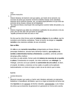 mito1
nombre masculino
1. 1.
Historia fabulosa de tradición oral que explica, por medio de la narración, las
acciones de seres que encarnan de forma simbólica fuerzas de la naturaleza,
aspectos de la condición humana, etc.; se aplica especialmente a la que narra las
acciones de los dioses o héroes de la Antigüedad.
"los mitos de Grecia; el principal mito cosmogónico sumerio habla del paraíso y su
pérdida"
2. 2.
Historia imaginaria que altera las verdaderas cualidades de una persona o de una
cosa y les da más valor del que tienen en realidad.
"aquella promesa de éxito era solo un mito"
Se dice que los mitos forman parte del sistema religioso de una cultura, que los
considera como historias verdaderas. Tienen la función de otorgar un respaldo
narrativo a las creencias centrales de una comunidad.
Qué es Mito:
Un mito es una narración maravillosa protagonizada por dioses, héroes o
personajes fantásticos, ubicada fuera del tiempo histórico, que explica o da
sentido a determinados hechos o fenómenos. La palabra, como tal, proviene
del griego μῦθος (mythos).
Los mitos, en este sentido, forman parte del sistema de creencias de un pueblo
o cultura. Considerados en conjunto, los mitos conforman una mitología. La
mitología, como tal, es la que sustenta la cosmovisión de una cultura, es decir,
el conjunto de relatos y creencias con los cuales un pueblo se ha explicado
tradicionalmente a sí mismo el origen y razón de ser de todo lo que lo rodea.
leyenda
nombre femenino
1. 1.
Narración popular que cuenta un hecho real o fabuloso adornado con elementos
fantásticos o maravillosos del folclore, que en su origen se transmite de forma oral.
Una leyenda es una narración de hechos naturales, sobrenaturales o una mixtura
de ambos que se transmite de generación en generación en forma oral o escrita.
 