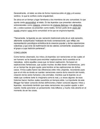 Generalmente, el relato se sitúa de forma imprecisa entre el mito y el suceso
verídico, lo que le confiere cierta singularidad.
Se ubica en un tiempo y lugar familiares a los miembros de una comunidad, lo que
aporta cierta verosimilitud al relato. En las leyendas que presentan elementos
sobrenaturales como milagros, presencia de criaturas feéricas o de ultratumba,
etc. y estos sucesos se presentan como reales, forman parte de la visión del
mundo propia o emic de la comunidad en la que se origina la leyenda.
"Típicamente, la leyenda es una narración tradicional corta de un solo episodio,
altamente ecotipificada,4 realizada de modo conversacional, que refleja una
representación psicológica simbólica de la creencia popular y de las experiencias
colectivas y que sirve de reafirmación de los valores comúnmente aceptados por
el grupo a cuya tradición pertenece".
CONCLUSION
Como hemos observado, los mitos y la leyendas son narraciones en las cuales el
ser humano se ha basado para encontrar explicaciones de lo sucedido en la
naturaleza, sobre aquellas cosas que no tienen explicación. Se basan en
explicaciones fantasiosas, que quizás muchas de ellas tienen incoherencias, pero
en un tiempo fue de gran ayuda para hombre en las explicaciones de dichos
casos. Vimos cuales fueron las diferencias entre mito y leyenda, recordando pues
que en el mito es donde se cuentan narraciones acerca de la creación del mundo,
creación de los seres humanos y los animales; mientras que la leyenda es un
relato que contiene tanto lo imaginario como lo real, y a veces algunas de esas
historias fueron hechos reales sucedidos en tiempos atrás. La importante de este
Blogger fue haber conocido dichas definiciones y haber conocido algunos mitos y
leyendas, recordando también que estas narraciones nos pueden ayudar a abrir
nuestra mente para tener un pensamiento más reflexivo y mucho más abierto en el
momento de ver las cosas.
 