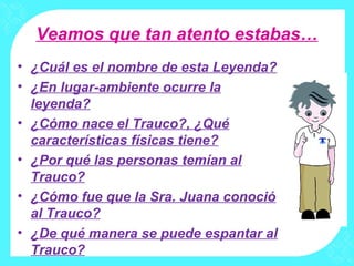Veamos que tan atento estabas…
• ¿Cuál es el nombre de esta Leyenda?
• ¿En lugar-ambiente ocurre la
leyenda?
• ¿Cómo nace el Trauco?, ¿Qué
características físicas tiene?
• ¿Por qué las personas temían al
Trauco?
• ¿Cómo fue que la Sra. Juana conoció
al Trauco?
• ¿De qué manera se puede espantar al
Trauco?
 