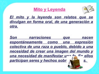 Mito y Leyenda
El mito y la leyenda son relatos que se
divulgan en forma oral, de una generación a
otra.
Son narraciones que nacen
espontáneamente como una expresión
colectiva de una raza o pueblo, debido a una
necesidad de crear una imagen del mundo y
una necesidad de manifestar una fe. En ellos
participan seres y hechos sobrenaturales.
 