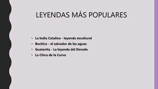 LEYENDAS MÁS POPULARES
• La India Catalina - leyenda escultural
• Bochica - el salvador de las aguas
• Guatavita - La leyenda del Dorado
• La Chica de la Curva
 