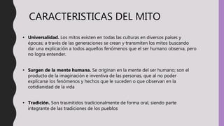 CARACTERISTICAS DEL MITO
• Universalidad. Los mitos existen en todas las culturas en diversos países y
épocas; a través de las generaciones se crean y transmiten los mitos buscando
dar una explicación a todos aquellos fenómenos que el ser humano observa, pero
no logra entender.
• Surgen de la mente humana. Se originan en la mente del ser humano; son el
producto de la imaginación e inventiva de las personas, que al no poder
explicarse los fenómenos y hechos que le suceden o que observan en la
cotidianidad de la vida
• Tradición. Son trasmitidos tradicionalmente de forma oral, siendo parte
integrante de las tradiciones de los pueblos
 