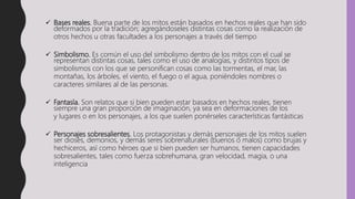  Bases reales. Buena parte de los mitos están basados en hechos reales que han sido
deformados por la tradición; agregándoseles distintas cosas como la realización de
otros hechos u otras facultades a los personajes a través del tiempo
 Simbolismo. Es común el uso del simbolismo dentro de los mitos con el cual se
representan distintas cosas, tales como el uso de analogías, y distintos tipos de
simbolismos con los que se personifican cosas como las tormentas, el mar, las
montañas, los árboles, el viento, el fuego o el agua, poniéndoles nombres o
caracteres similares al de las personas.
 Fantasía. Son relatos que si bien pueden estar basados en hechos reales, tienen
siempre una gran proporción de imaginación, ya sea en deformaciones de los
y lugares o en los personajes, a los que suelen ponérseles características fantásticas
 Personajes sobresalientes. Los protagonistas y demás personajes de los mitos suelen
ser dioses, demonios, y demás seres sobrenaturales (buenos o malos) como brujas y
hechiceros, así como héroes que si bien pueden ser humanos, tienen capacidades
sobresalientes, tales como fuerza sobrehumana, gran velocidad, magia, o una
inteligencia
 