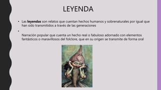 LEYENDA
• Las leyendas son relatos que cuentan hechos humanos y sobrenaturales por igual que
han sido transmitidos a través de las generaciones
•
Narración popular que cuenta un hecho real o fabuloso adornado con elementos
fantásticos o maravillosos del folclore, que en su origen se transmite de forma oral
 