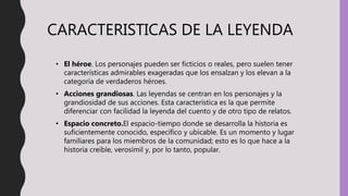 CARACTERISTICAS DE LA LEYENDA
• El héroe. Los personajes pueden ser ficticios o reales, pero suelen tener
características admirables exageradas que los ensalzan y los elevan a la
categoría de verdaderos héroes.
• Acciones grandiosas. Las leyendas se centran en los personajes y la
grandiosidad de sus acciones. Esta característica es la que permite
diferenciar con facilidad la leyenda del cuento y de otro tipo de relatos.
• Espacio concreto.El espacio-tiempo donde se desarrolla la historia es
suficientemente conocido, específico y ubicable. Es un momento y lugar
familiares para los miembros de la comunidad; esto es lo que hace a la
historia creíble, verosímil y, por lo tanto, popular.
 