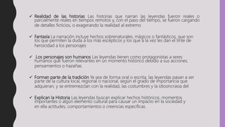  Realidad de las historias Las historias que narran las leyendas fueron reales o
parcialmente reales en tiempos remotos y, con el paso del tiempo, se fueron cargando
de detalles ficticios, o exagerando la realidad al extremo
 Fantasía La narración incluye hechos sobrenaturales, mágicos o fantásticos, que son
los que permiten la duda a los más escépticos y los que a la vez les dan el tinte de
heroicidad a los personajes
 Los personajes son humanos Las leyendas tienen como protagonistas a seres
humanos que fueron relevantes en un momento histórico debido a sus acciones,
pensamientos o hazañas.
 Forman parte de la tradición Ya sea de forma oral o escrita, las leyendas pasan a ser
parte de la cultura local, regional o nacional, según el grado de importancia que
adquieran, y se entremezclan con la realidad, las costumbres y la idiosincrasia del
 Explican la Historia Las leyendas buscan explicar hechos históricos, momentos
importantes o algún elemento cultural para causar un impacto en la sociedad y
en ella actitudes, comportamientos o creencias específicas.
 