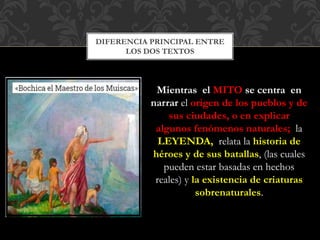 DIFERENCIA PRINCIPAL ENTRE
LOS DOS TEXTOS
Mientras el MITO se centra en
narrar el origen de los pueblos y de
sus ciudades, o en explicar
algunos fenómenos naturales; la
LEYENDA, relata la historia de
héroes y de sus batallas, (las cuales
pueden estar basadas en hechos
reales) y la existencia de criaturas
sobrenaturales.
 