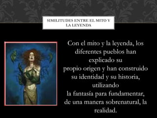 SIMILITUDES ENTRE EL MITO Y
LA LEYENDA
Con el mito y la leyenda, los
diferentes pueblos han
explicado su
propio origen y han construido
su identidad y su historia,
utilizando
la fantasía para fundamentar,
de una manera sobrenatural, la
realidad.
 