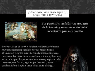 ¿CÓMO SON LOS PERSONAJES DE
LOS MITOS Y LEYENDAS
Sus personajes también son producto
de la fantasía y representan símbolos
importantes para cada pueblo.
Los personajes de mitos y leyendas tienen características
muy especiales: son extraños por sus rasgos físicos;
algunos son gigantes, otros tienen el cuerpo dividido en
dos: mitad humano, mitad animal; unos son muy buenos y
salvan a los pueblos, otros son muy malos y espantan a las
personas; son fuertes, algunos pueden volar, otros
caminan sobre el agua y otros viven entre el fuego.
 