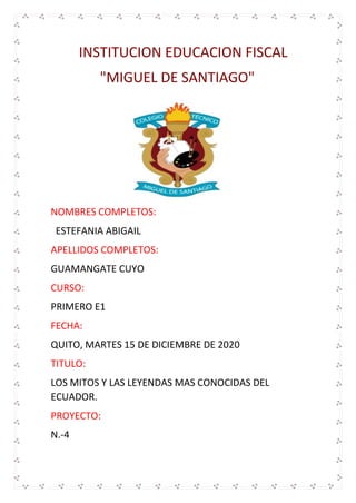INSTITUCION EDUCACION FISCAL
"MIGUEL DE SANTIAGO"
NOMBRES COMPLETOS:
ESTEFANIA ABIGAIL
APELLIDOS COMPLETOS:
GUAMANGATE CUYO
CURSO:
PRIMERO E1
FECHA:
QUITO, MARTES 15 DE DICIEMBRE DE 2020
TITULO:
LOS MITOS Y LAS LEYENDAS MAS CONOCIDAS DEL
ECUADOR.
PROYECTO:
N.-4
 