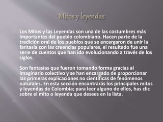 Los Mitos y las Leyendas son una de las costumbres más 
importantes del pueblo colombiano. Hacen parte de la 
tradición oral de los pueblos que se encargaron de unir la 
fantasía con las creencias populares, el resultado fue una 
serie de cuentos que han ido evolucionando a través de los 
siglos. 
Son fantasías que fueron tomando forma gracias al 
imaginario colectivo y se han encargado de proporcionar 
las primeras explicaciones no científicas de fenómenos 
naturales. En esta sección encontrarás los principales mitos 
y leyendas de Colombia; para leer alguno de ellos, has clic 
sobre el mito o leyenda que desees en la lista. 
 
