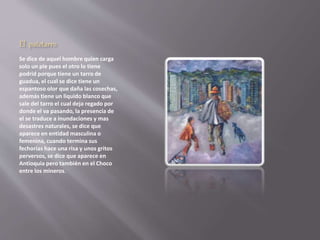 El patetarro 
Se dice de aquel hombre quien carga 
solo un pie pues el otro lo tiene 
podrid porque tiene un tarro de 
guadua, el cual se dice tiene un 
espantoso olor que daña las cosechas, 
además tiene un liquido blanco que 
sale del tarro el cual deja regado por 
donde el va pasando, la presencia de 
el se traduce a inundaciones y mas 
desastres naturales, se dice que 
aparece en entidad masculina o 
femenina, cuando termina sus 
fechorías hace una risa y unos gritos 
perversos, se dice que aparece en 
Antioquia pero también en el Choco 
entre los mineros. 
 