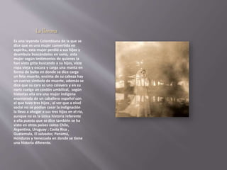 La llorona 
Es una leyenda Colombiana de la que se 
dice que es una mujer convertida en 
espíritu, esta mujer perdió a sus hijos y 
deambula buscándolos en vano, esta 
mujer según testimonios de quienes la 
han visto grita buscando a su hijos, viste 
ropa vieja y oscura y carga una manta en 
forma de bulto en donde se dice carga 
un feto muerto, encima de su cabeza hay 
un cuervo símbolo de muerte, además se 
dice que su cara es una calavera y en su 
nariz cuelga un cordón umbilical, según 
historias ella era una mujer indígena 
enamorada de un caballero español con 
el que tuvo tres hijos , al ver que a nivel 
social no se podían casar la indignación 
la llevo a ahogar a sus tres hijos en el rio, 
aunque no es la única historia referente 
a ella puesto que se dice también se ha 
visto en otros países como Chile, 
Argentina, Uruguay ; Costa Rica , 
Guatemala, El salvador, Panamá, 
Honduras y Venezuela en donde se tiene 
una historia diferente. 
 