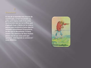 El 
bracamonte 
Es una de la leyendas mas oscuras de 
nuestro país, se han escuchado sus 
gritos pero nunca nadie la ha visto; 
Los bramidos son tan terroríficos que 
el ganado huye a detrás de las casas o 
peones para ocultarse y hasta algunos 
animales convulsionan al escucharla, 
se dice que la Bracamonte le tiene 
miedo a las calaveras de Vaca muchos 
ponen una en sus casas para que 
aparezca , esta leyenda se conoce en l 
costa Atlántica. 
 