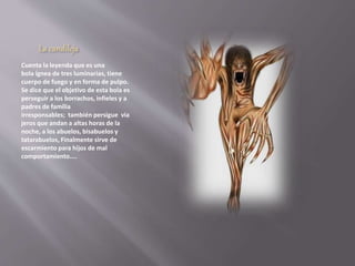 La candileja 
Cuenta la leyenda que es una 
bola ígnea de tres luminarias, tiene 
cuerpo de fuego y en forma de pulpo. 
Se dice que el objetivo de esta bola es 
perseguir a los borrachos, infieles y a 
padres de familia 
irresponsables; también persigue via 
jeros que andan a altas horas de la 
noche, a los abuelos, bisabuelos y 
tatarabuelos, Finalmente sirve de 
escarmiento para hijos de mal 
comportamiento.... 
 