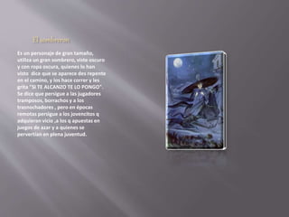 El sombreron 
Es un personaje de gran tamaño, 
utiliza un gran sombrero, viste oscuro 
y con ropa oscura, quienes lo han 
visto dice que se aparece des repente 
en el camino, y los hace correr y les 
grita "SI TE ALCANZO TE LO PONGO". 
Se dice que persigue a las jugadores 
tramposos, borrachos y a los 
trasnochadores , pero en épocas 
remotas persigue a los jovencitos q 
adquieran vicio ,a los q apuestas en 
juegos de azar y a quienes se 
pervertían en plena juventud. 
 