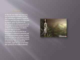 La patasola 
Se dice de una mujer muy sensual y 
con una mirada innovadora, la cual 
vive rodeado por culebras, cuenta la 
historia que esta mujer era infiel ante 
su esposo, quien al enterarse de 
esta situación le corto una pierna y se 
la entrego al amante mientras que el 
se llevo a la muchacha a la cela va 
para que ella se muriera 
lentamente; ella en la selva no se 
murió por lo contrario le pasaron una 
serie de mutaciones, aunque muchos 
dicen que esta fue una historia creada 
para asustar a los infieles esta historia 
es una de las mas populares de 
Colombia, según los que la han visto 
ella aparece en los andes Huilenses. 
 
